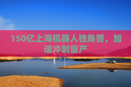 150亿上海机器人独角兽，加速冲刺量产