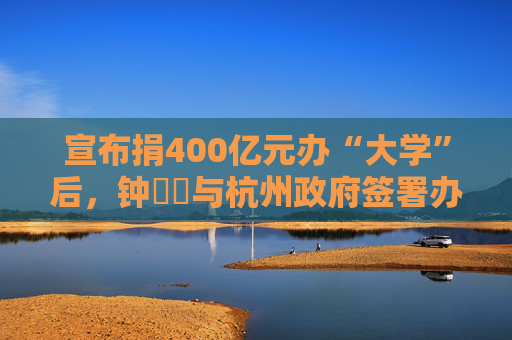 宣布捐400亿元办“大学”后，钟睒睒与杭州政府签署办学协议