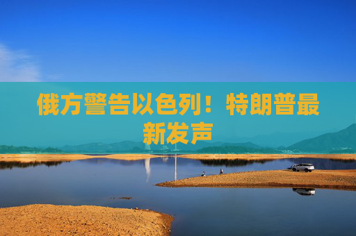 俄方警告以色列！特朗普最新发声