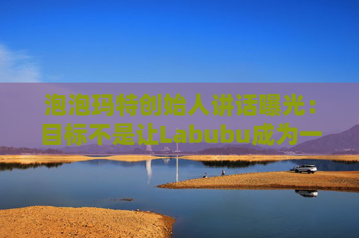 泡泡玛特创始人讲话曝光：目标不是让Labubu成为一时爆红的流行符号