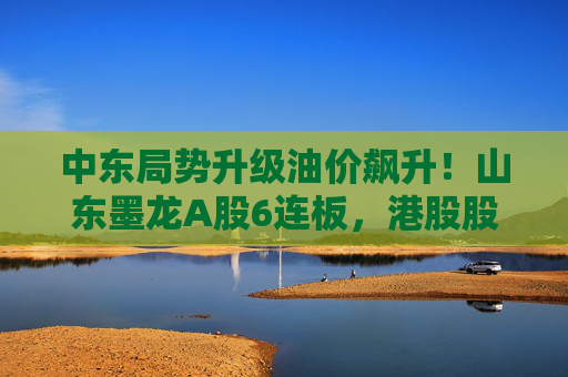 中东局势升级油价飙升！山东墨龙A股6连板，港股股价同期翻倍