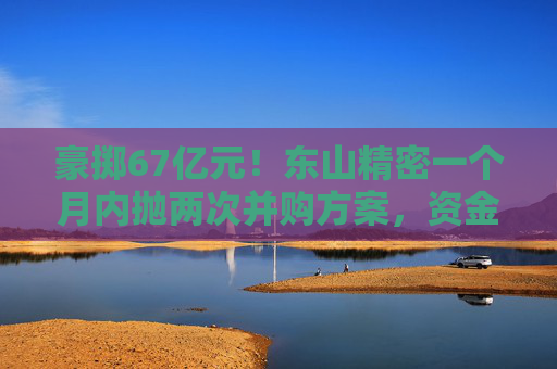 豪掷67亿元！东山精密一个月内抛两次并购方案，资金承压商誉悬顶