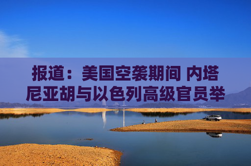 报道：美国空袭期间 内塔尼亚胡与以色列高级官员举行了5个小时的会议