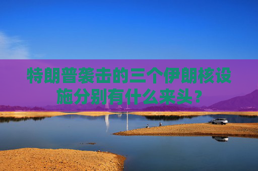 特朗普袭击的三个伊朗核设施分别有什么来头？