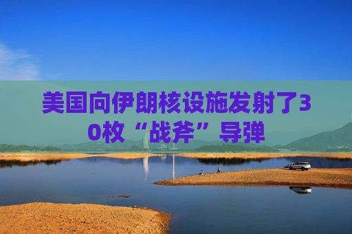 美国向伊朗核设施发射了30枚“战斧”导弹