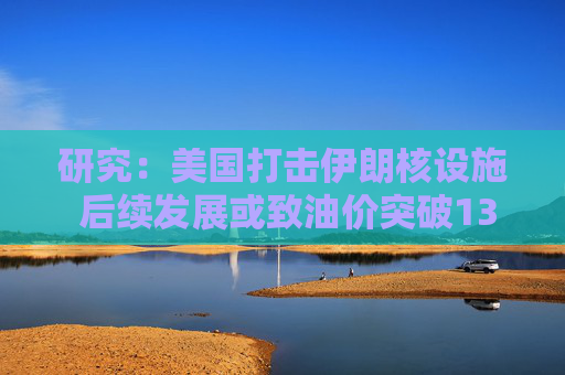 研究：美国打击伊朗核设施 后续发展或致油价突破130美元