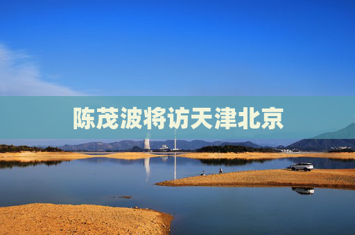 陈茂波将访天津北京