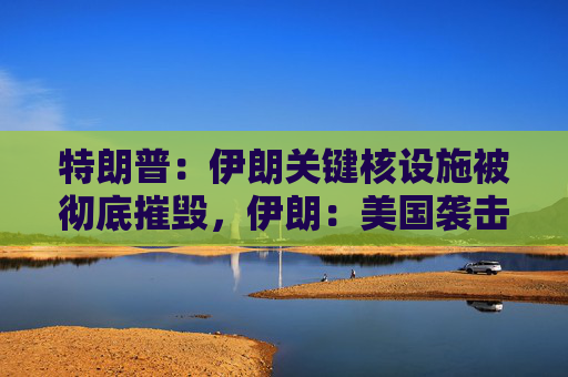 特朗普：伊朗关键核设施被彻底摧毁，伊朗：美国袭击将带来可怕后果