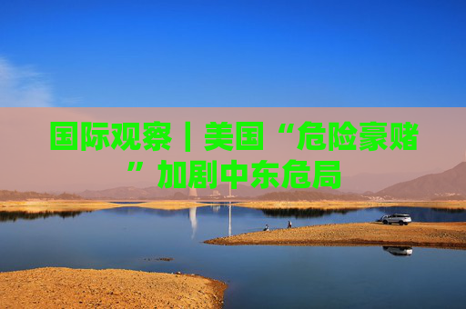 国际观察｜美国“危险豪赌”加剧中东危局