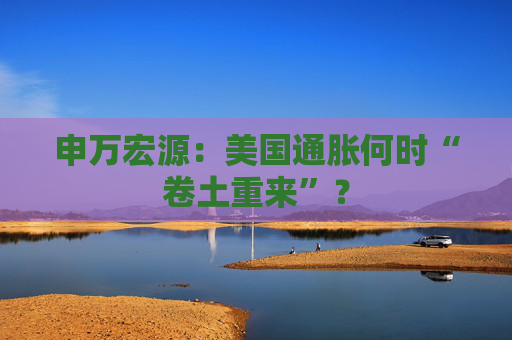 申万宏源：美国通胀何时“卷土重来”？