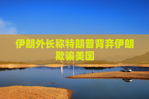 伊朗外长称特朗普背弃伊朗欺骗美国