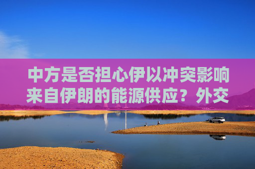 中方是否担心伊以冲突影响来自伊朗的能源供应？外交部回应