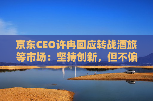 京东CEO许冉回应转战酒旅等市场：坚持创新，但不偏离即时零售大方向