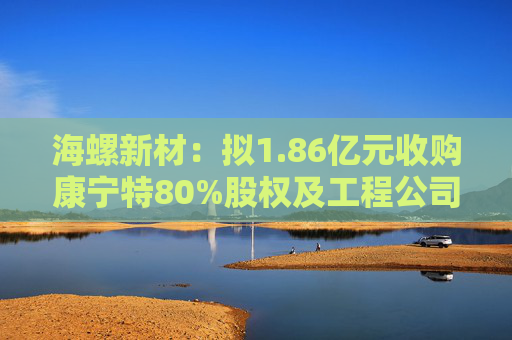 海螺新材：拟1.86亿元收购康宁特80%股权及工程公司100%股权