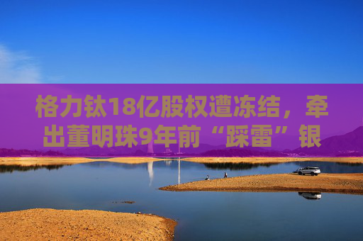 格力钛18亿股权遭冻结，牵出董明珠9年前“踩雷”银隆往事！