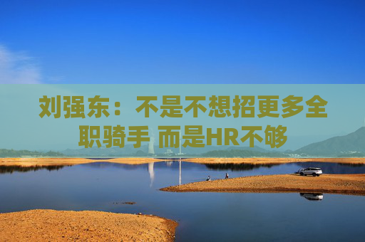 刘强东：不是不想招更多全职骑手 而是HR不够