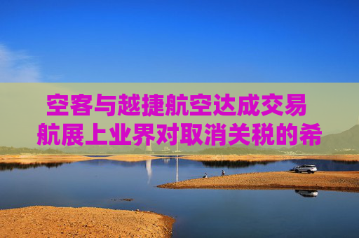 空客与越捷航空达成交易 航展上业界对取消关税的希望升温