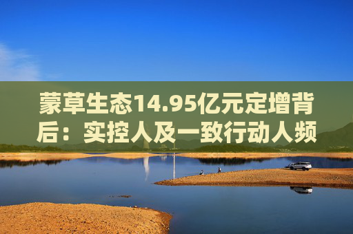 蒙草生态14.95亿元定增背后：实控人及一致行动人频频减持套现 频繁融资摊薄中小股东权益