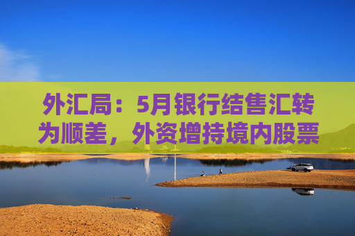 外汇局：5月银行结售汇转为顺差，外资增持境内股票较上月进一步增加