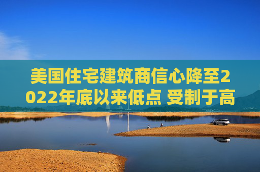 美国住宅建筑商信心降至2022年底以来低点 受制于高利率和经济担忧