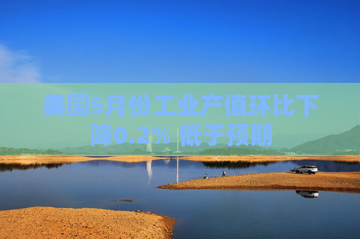 美国5月份工业产值环比下降0.2% 低于预期