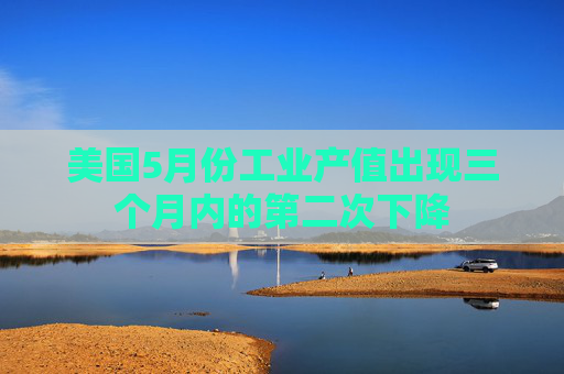 美国5月份工业产值出现三个月内的第二次下降