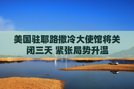 美国驻耶路撒冷大使馆将关闭三天 紧张局势升温