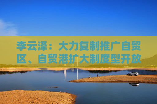 李云泽：大力复制推广自贸区、自贸港扩大制度型开放经验做法 支持外资机构参与更多金融业务试点