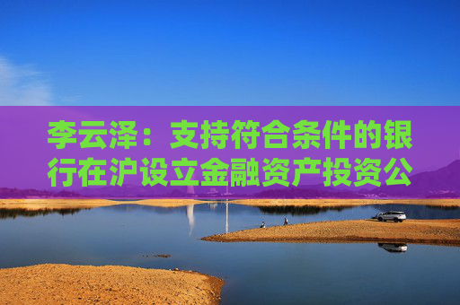 李云泽：支持符合条件的银行在沪设立金融资产投资公司