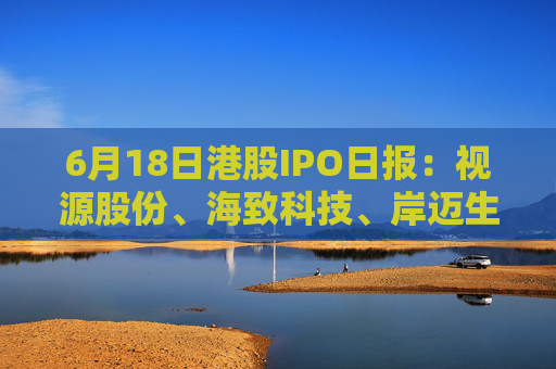 6月18日港股IPO日报：视源股份、海致科技、岸迈生物递表，东阳光药、蓝思科技获证监会备案，周六福招股