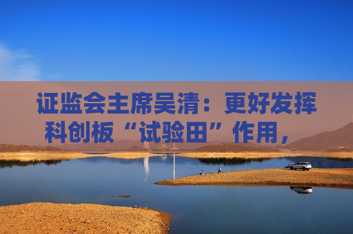 证监会主席吴清：更好发挥科创板“试验田”作用， 设置科创板科创成长层