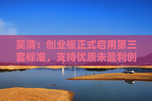 吴清：创业板正式启用第三套标准，支持优质未盈利创新企业上市