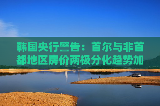 韩国央行警告：首尔与非首都地区房价两极分化趋势加剧