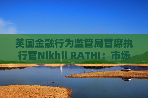 英国金融行为监管局首席执行官Nikhil RATHI：市场巨大波动成“新规则” 强调改革与韧性并举