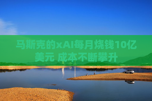 马斯克的xAI每月烧钱10亿美元 成本不断攀升