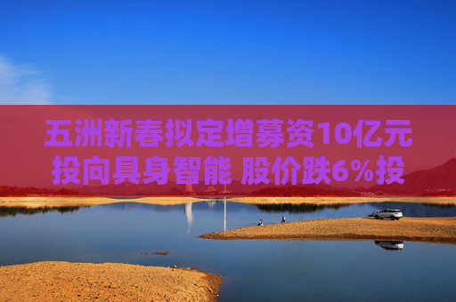 五洲新春拟定增募资10亿元投向具身智能 股价跌6%投资者“用脚投票”