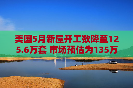 美国5月新屋开工数降至125.6万套 市场预估为135万套