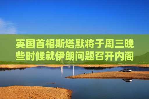 英国首相斯塔默将于周三晚些时候就伊朗问题召开内阁办公厅简报室会议