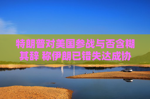 特朗普对美国参战与否含糊其辞 称伊朗已错失达成协议之机