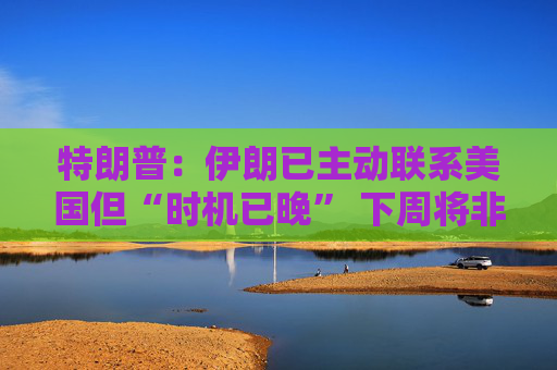 特朗普：伊朗已主动联系美国但“时机已晚” 下周将非常重要