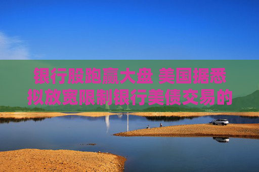 银行股跑赢大盘 美国据悉拟放宽限制银行美债交易的资本规定