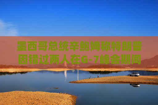 墨西哥总统辛鲍姆称特朗普因错过两人在G-7峰会期间的双边会晤而致歉