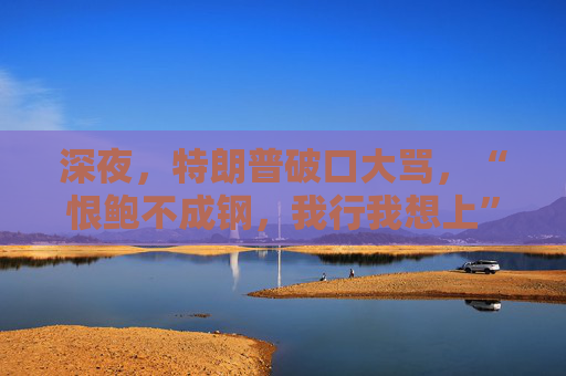 深夜，特朗普破口大骂，“恨鲍不成钢，我行我想上”