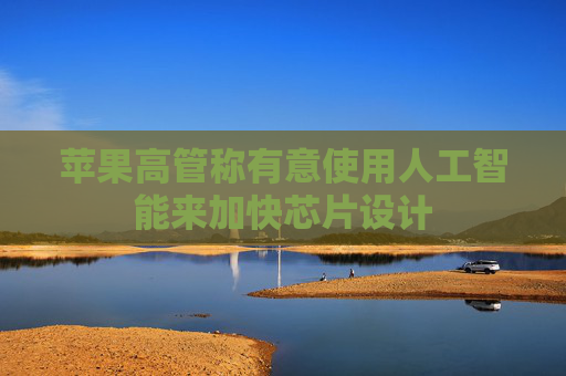 苹果高管称有意使用人工智能来加快芯片设计
