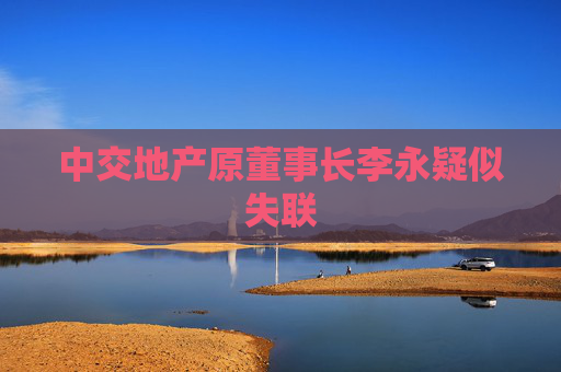 中交地产原董事长李永疑似失联