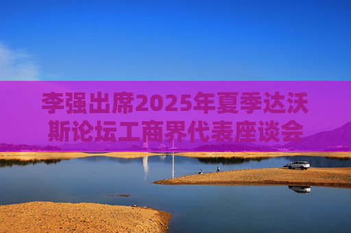 李强出席2025年夏季达沃斯论坛工商界代表座谈会