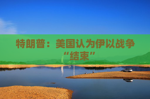 特朗普：美国认为伊以战争“结束”