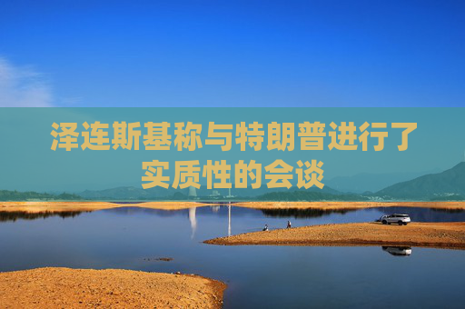 泽连斯基称与特朗普进行了实质性的会谈