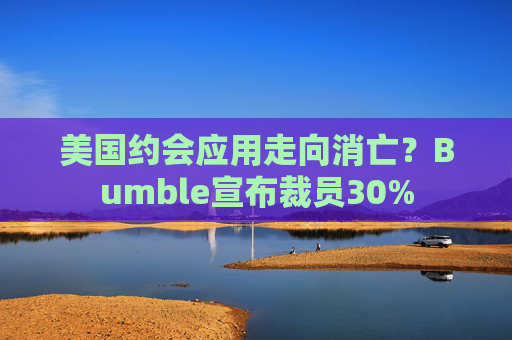 美国约会应用走向消亡？Bumble宣布裁员30%