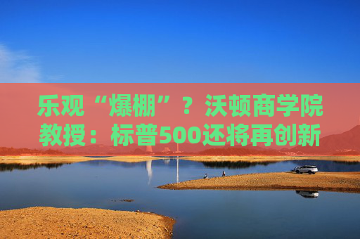乐观“爆棚”？沃顿商学院教授：标普500还将再创新高，主要看四大催化剂！